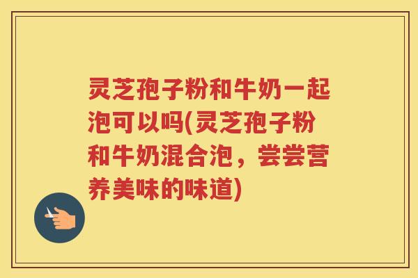 灵芝孢子粉和牛奶一起泡可以吗(灵芝孢子粉和牛奶混合泡，尝尝营养美味的味道)