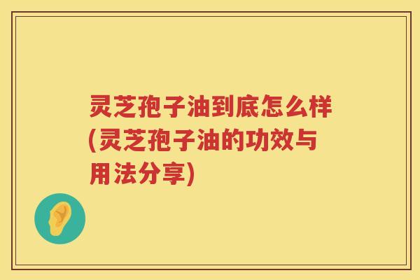灵芝孢子油到底怎么样(灵芝孢子油的功效与用法分享)