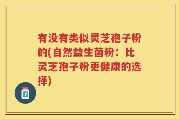 有没有类似灵芝孢子粉的(自然益生菌粉：比灵芝孢子粉更健康的选择)