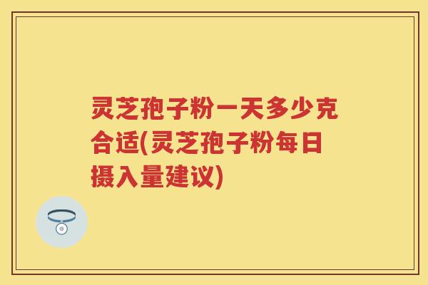 灵芝孢子粉一天多少克合适(灵芝孢子粉每日摄入量建议)