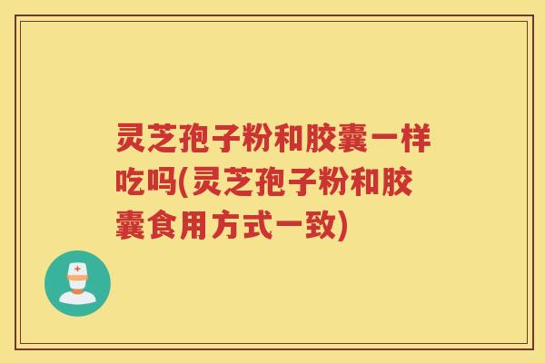 灵芝孢子粉和胶囊一样吃吗(灵芝孢子粉和胶囊食用方式一致)