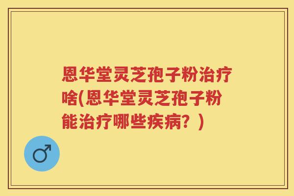 恩华堂灵芝孢子粉啥(恩华堂灵芝孢子粉能哪些？)