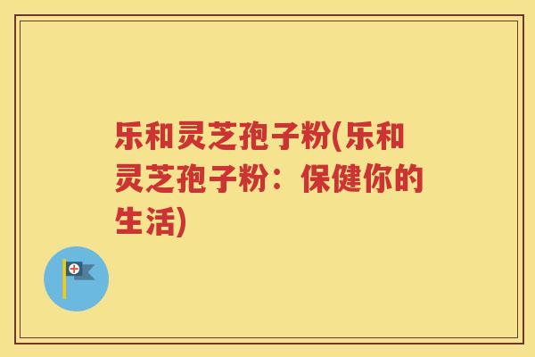 乐和灵芝孢子粉(乐和灵芝孢子粉：保健你的生活)
