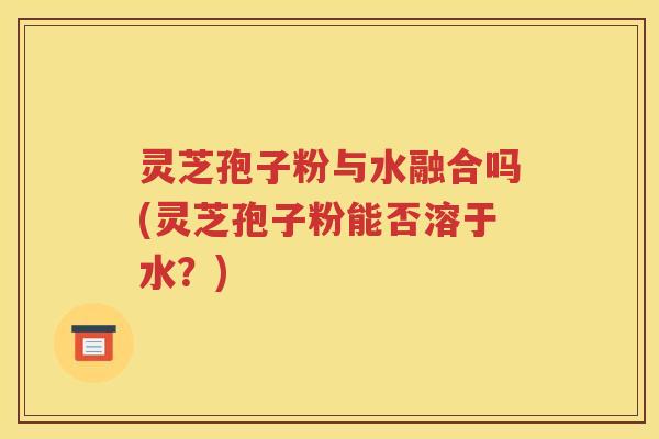 灵芝孢子粉与水融合吗(灵芝孢子粉能否溶于水？)