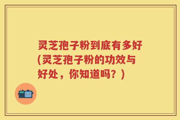灵芝孢子粉到底有多好(灵芝孢子粉的功效与好处，你知道吗？)