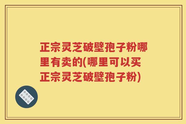 正宗灵芝破壁孢子粉哪里有卖的(哪里可以买正宗灵芝破壁孢子粉)