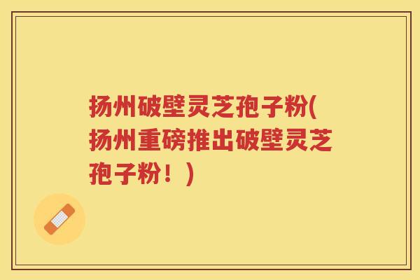 扬州破壁灵芝孢子粉(扬州重磅推出破壁灵芝孢子粉！)