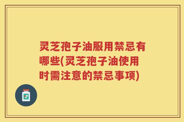 灵芝孢子油服用禁忌有哪些(灵芝孢子油使用时需注意的禁忌事项)
