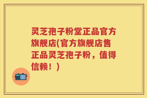灵芝孢子粉堂正品官方旗舰店(官方旗舰店售正品灵芝孢子粉，值得信赖！)