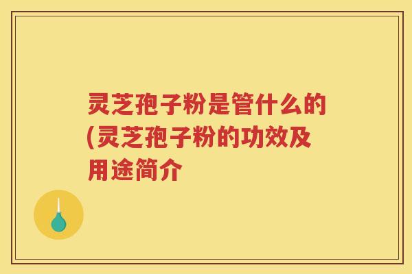 灵芝孢子粉是管什么的(灵芝孢子粉的功效及用途简介