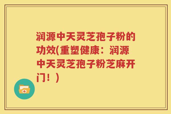 润源中天灵芝孢子粉的功效(重塑健康：润源中天灵芝孢子粉芝麻开门！)