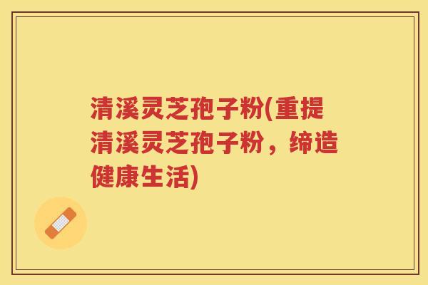 清溪灵芝孢子粉(重提清溪灵芝孢子粉，缔造健康生活)
