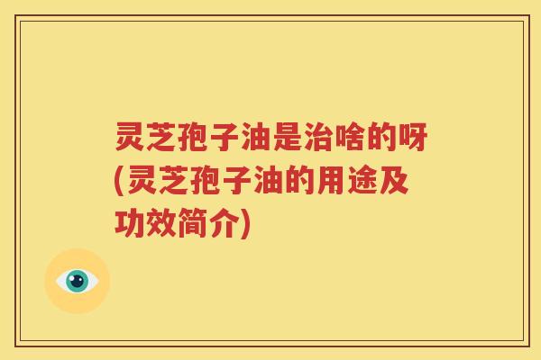 灵芝孢子油是啥的呀(灵芝孢子油的用途及功效简介)