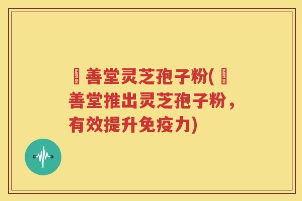 堉善堂灵芝孢子粉(堉善堂推出灵芝孢子粉，有效提升免疫力)