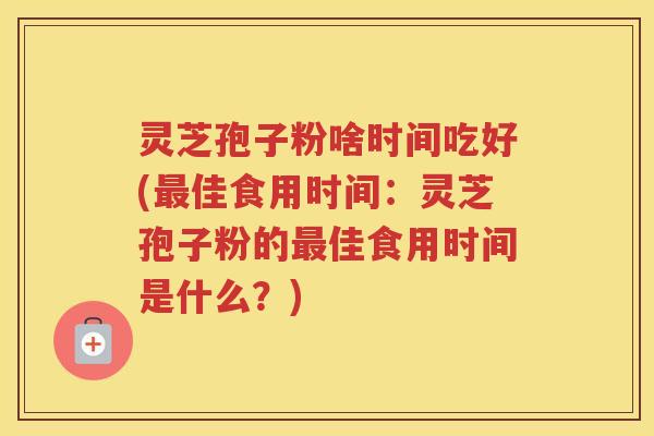 灵芝孢子粉啥时间吃好(佳食用时间：灵芝孢子粉的佳食用时间是什么？)