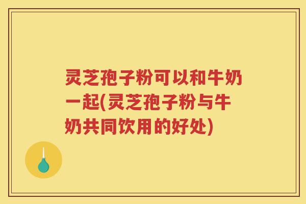 灵芝孢子粉可以和牛奶一起(灵芝孢子粉与牛奶共同饮用的好处)