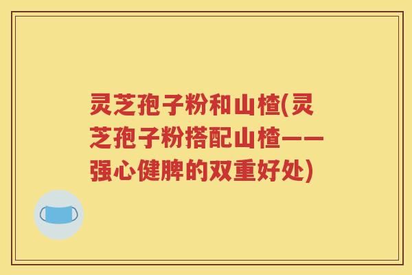 灵芝孢子粉和山楂(灵芝孢子粉搭配山楂——强心健脾的双重好处)