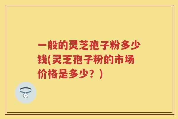 一般的灵芝孢子粉多少钱(灵芝孢子粉的市场价格是多少？)