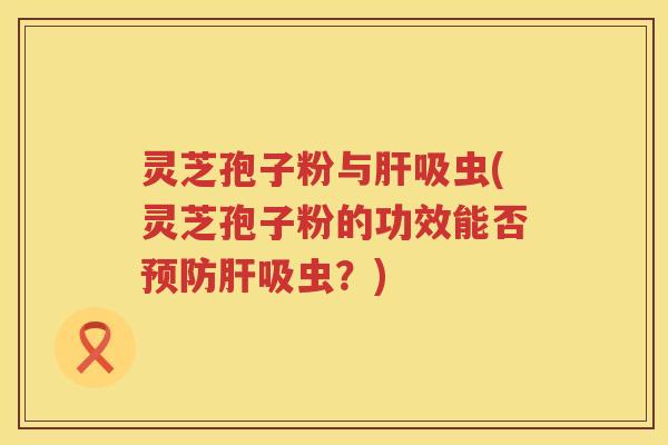 灵芝孢子粉与吸虫(灵芝孢子粉的功效能否吸虫？)