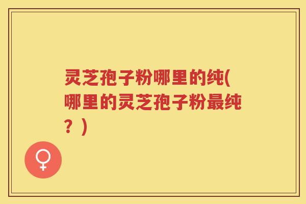 灵芝孢子粉哪里的纯(哪里的灵芝孢子粉纯？)