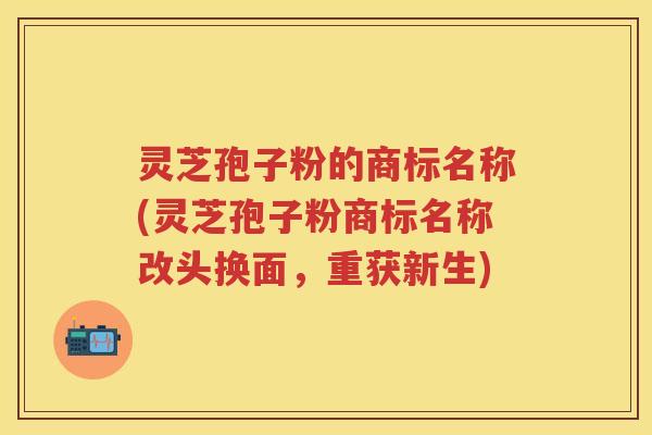 灵芝孢子粉的商标名称(灵芝孢子粉商标名称改头换面，重获新生)