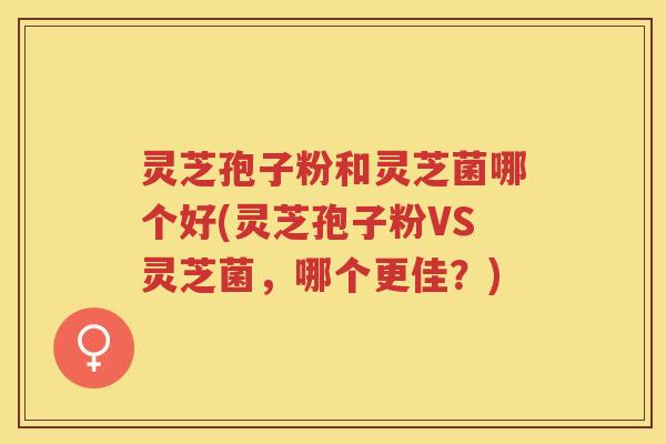 灵芝孢子粉和灵芝菌哪个好(灵芝孢子粉VS灵芝菌，哪个更佳？)