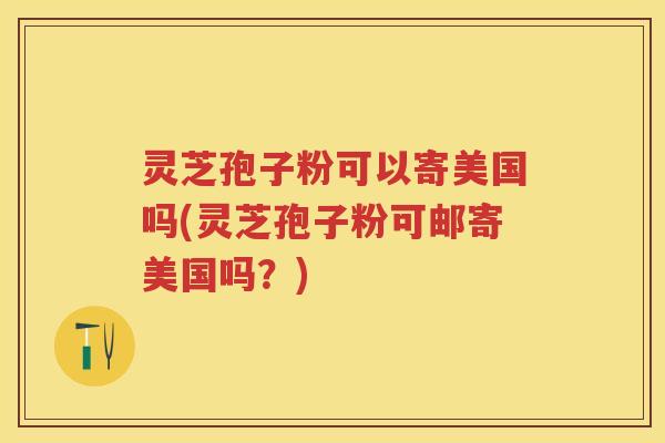 灵芝孢子粉可以寄美国吗(灵芝孢子粉可邮寄美国吗？)