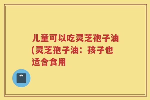 儿童可以吃灵芝孢子油(灵芝孢子油:孩子也适合食用 儿童可以吃灵芝孢子油(灵芝孢子油:孩子也适合食用