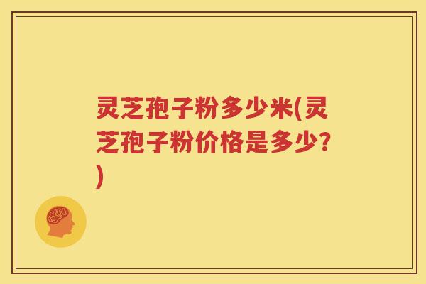 灵芝孢子粉多少米(灵芝孢子粉价格是多少?) 灵芝孢子粉多少米(灵芝孢子粉价格是多少?)