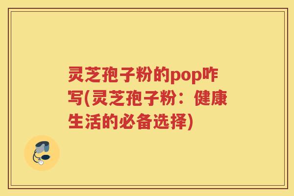 灵芝孢子粉的pop咋写(灵芝孢子粉：健康生活的必备选择)