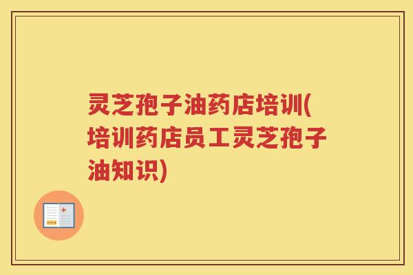 灵芝孢子油药店培训(培训药店员工灵芝孢子油知识)