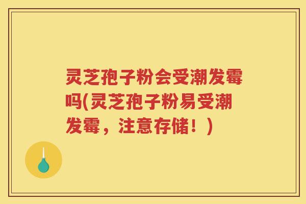 灵芝孢子粉会受潮发霉吗(灵芝孢子粉易受潮发霉，注意存储！)