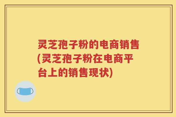 灵芝孢子粉的电商销售(灵芝孢子粉在电商平台上的销售现状)
