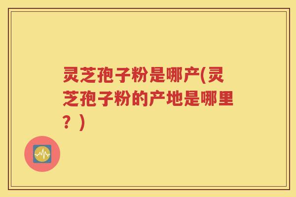灵芝孢子粉是哪产(灵芝孢子粉的产地是哪里？)