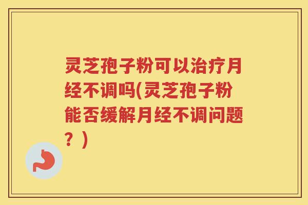 灵芝孢子粉可以不调吗(灵芝孢子粉能否缓解不调问题？)