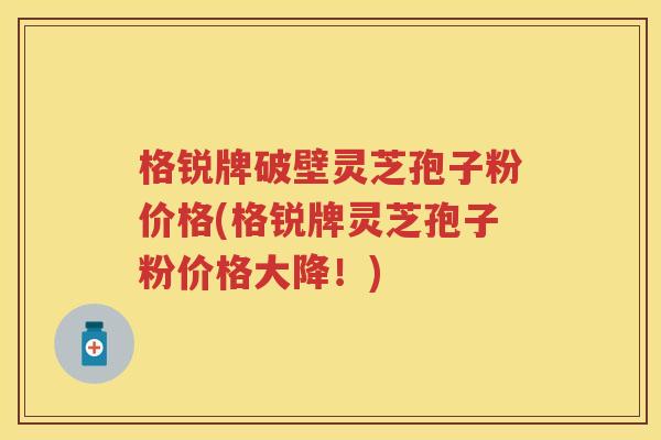 格锐牌破壁灵芝孢子粉价格(格锐牌灵芝孢子粉价格大降!) 格锐牌破壁灵芝孢子粉价格(格锐牌灵芝孢子粉价格大降!)
