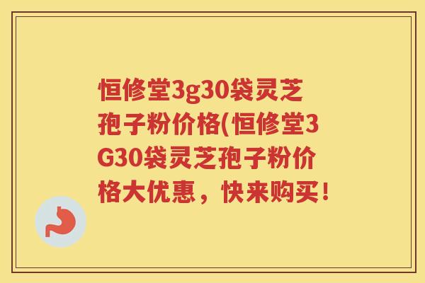 恒修堂3g30袋灵芝孢子粉价格(恒修堂3G30袋灵芝孢子粉价格大优惠，快来购买！