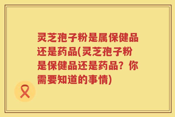 灵芝孢子粉是属保健品还是药品(灵芝孢子粉是保健品还是药品？你需要知道的事情)