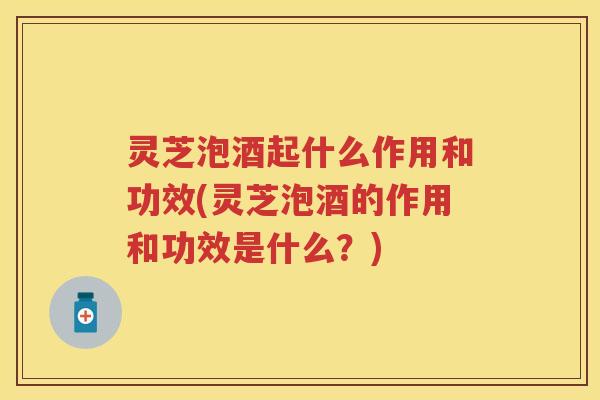 灵芝泡酒起什么作用和功效(灵芝泡酒的作用和功效是什么?) 灵芝泡酒起什么作用和功效(灵芝泡酒的作用和功效是什么?)