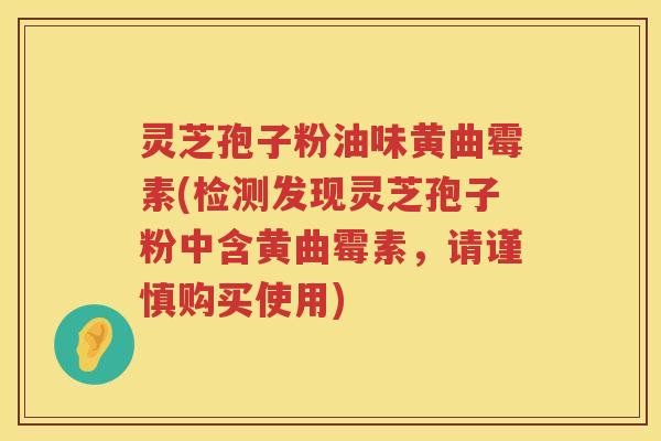 灵芝孢子粉油味黄曲霉素(检测发现灵芝孢子粉中含黄曲霉素,请谨慎购买使用) 灵芝孢子粉油味黄曲霉素(检测发现灵芝孢子粉中含黄曲霉素,请谨慎购买使用)