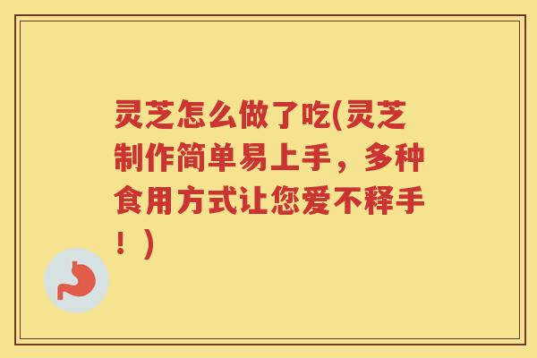 灵芝怎么做了吃(灵芝制作简单易上手，多种食用方式让您爱不释手！)