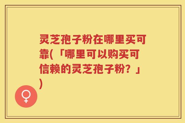 灵芝孢子粉在哪里买可靠(「哪里可以购买可信赖的灵芝孢子粉？」)