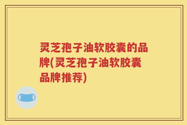 灵芝孢子油软胶囊的品牌(灵芝孢子油软胶囊品牌推荐) 灵芝孢子油软胶囊的品牌(灵芝孢子油软胶囊品牌推荐)