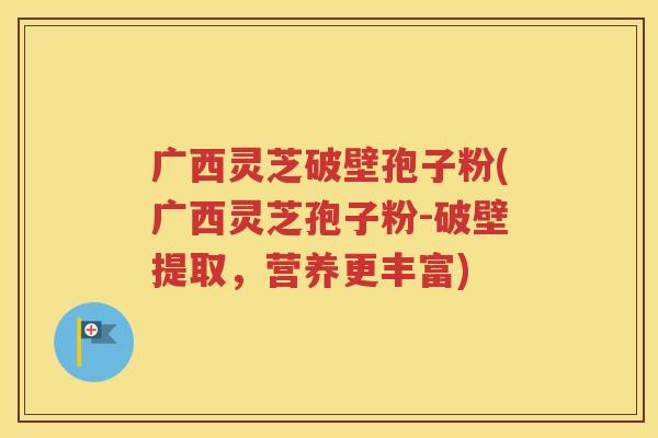 广西灵芝破壁孢子粉(广西灵芝孢子粉-破壁提取，营养更丰富)