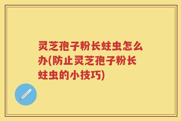 灵芝孢子粉长蛀虫怎么办(防止灵芝孢子粉长蛀虫的小技巧)