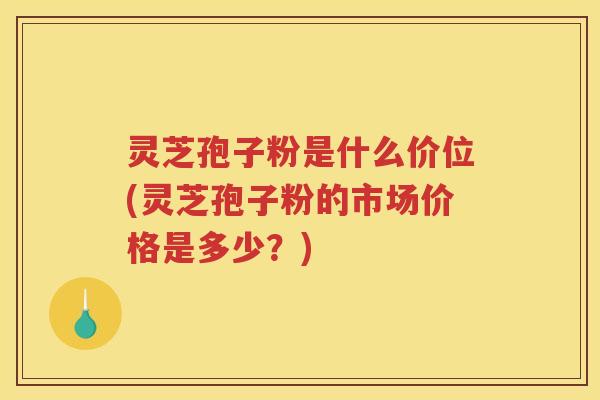 灵芝孢子粉是什么价位(灵芝孢子粉的市场价格是多少？)
