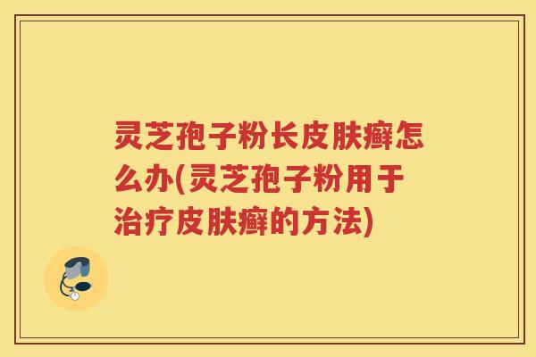 灵芝孢子粉长癣怎么办(灵芝孢子粉用于癣的方法)