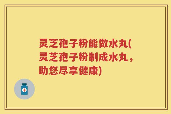 灵芝孢子粉能做水丸(灵芝孢子粉制成水丸，助您尽享健康)