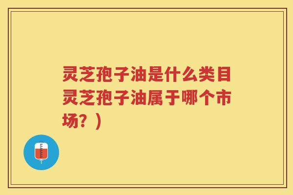 灵芝孢子油是什么类目灵芝孢子油属于哪个市场？)