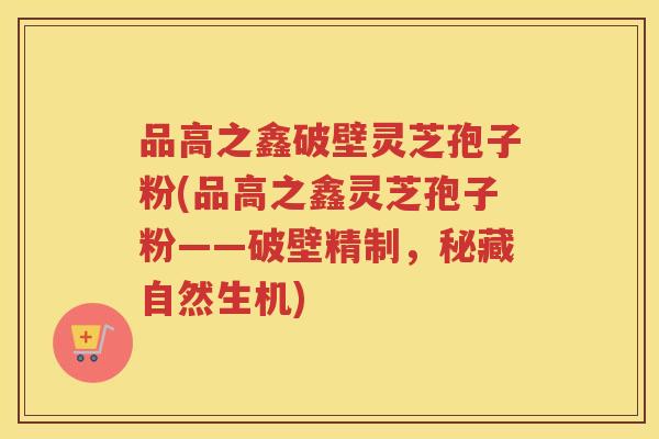 品高之鑫破壁灵芝孢子粉(品高之鑫灵芝孢子粉——破壁精制，秘藏自然生机)